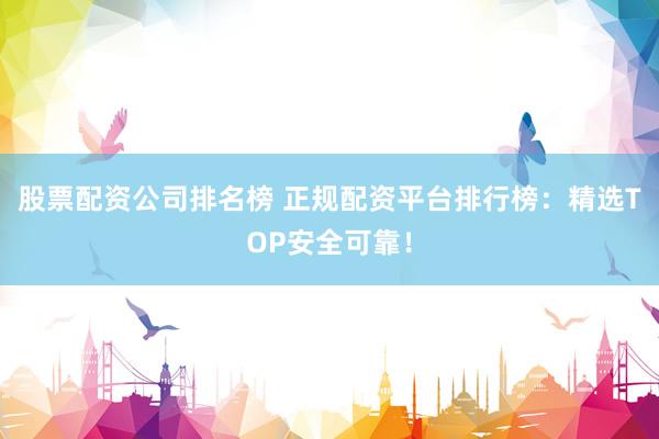 股票配资公司排名榜 正规配资平台排行榜：精选TOP安全可靠！