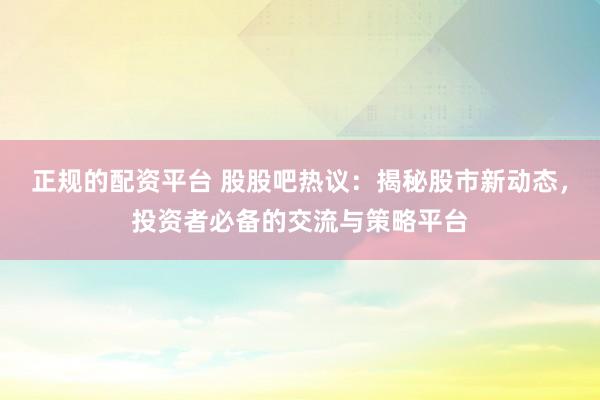 正规的配资平台 股股吧热议：揭秘股市新动态，投资者必备的交流与策略平台