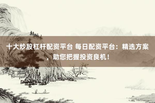 十大炒股杠杆配资平台 每日配资平台:精选方案,助您把握投资良机!