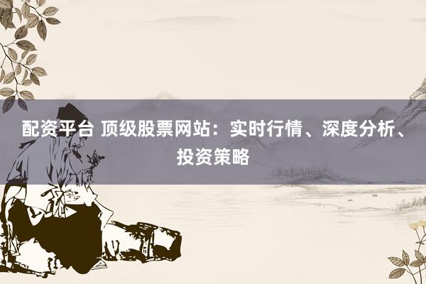 配资平台 顶级股票网站：实时行情、深度分析、投资策略