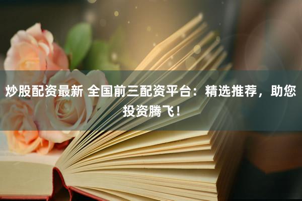 炒股配资最新 全国前三配资平台：精选推荐，助您投资腾飞！