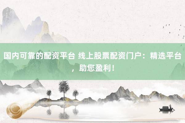 国内可靠的配资平台 线上股票配资门户：精选平台，助您盈利！