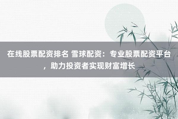 在线股票配资排名 雪球配资：专业股票配资平台，助力投资者实现财富增长