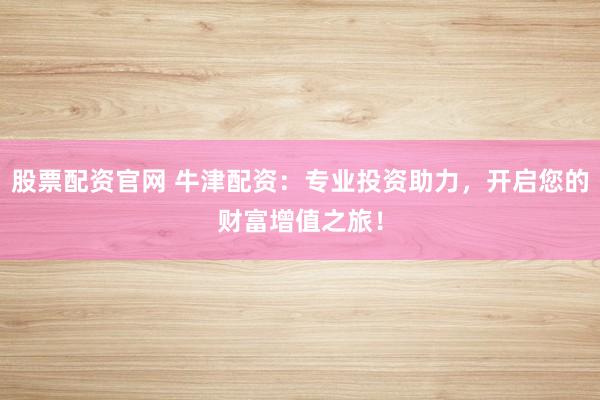 股票配资官网 牛津配资：专业投资助力，开启您的财富增值之旅！
