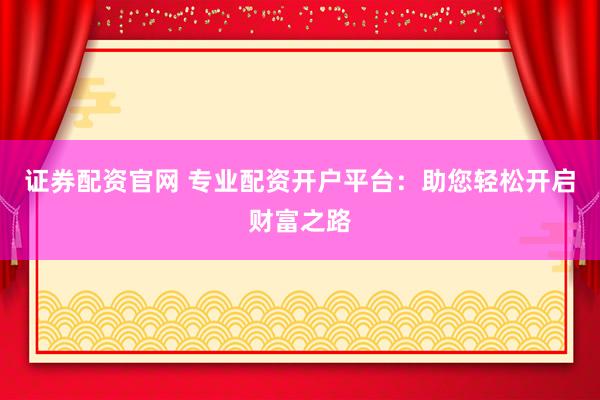 证券配资官网 专业配资开户平台：助您轻松开启财富之路