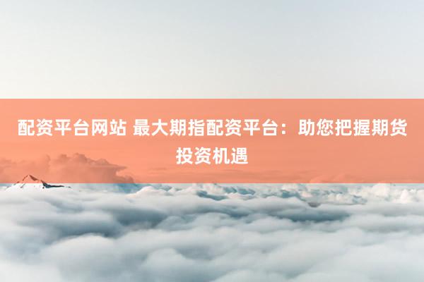 配资平台网站 最大期指配资平台：助您把握期货投资机遇