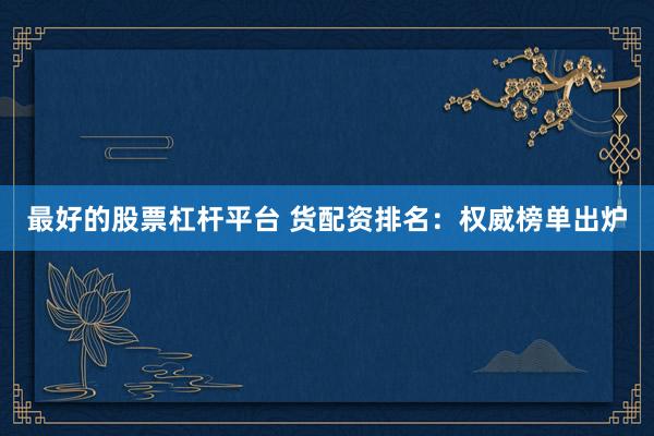 最好的股票杠杆平台 货配资排名：权威榜单出炉