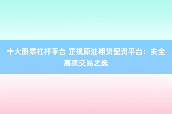 十大股票杠杆平台 正规原油期货配资平台：安全高效交易之选