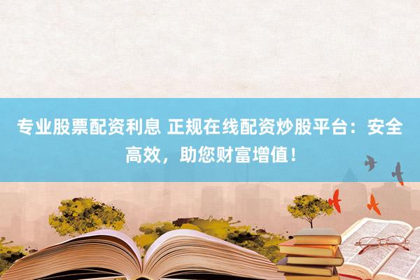 专业股票配资利息 正规在线配资炒股平台：安全高效，助您财富增值！