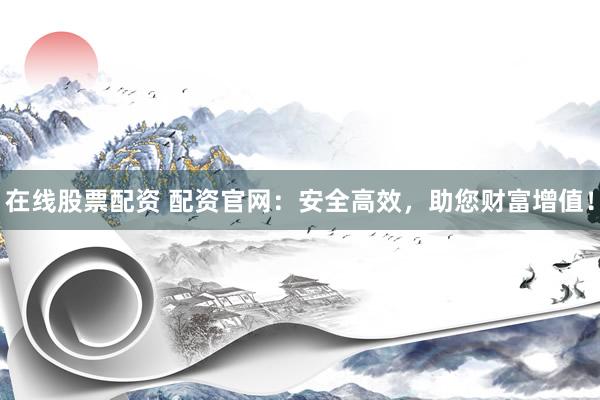 在线股票配资 配资官网：安全高效，助您财富增值！