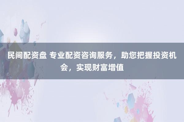 民间配资盘 专业配资咨询服务，助您把握投资机会，实现财富增值
