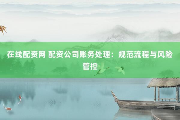 在线配资网 配资公司账务处理：规范流程与风险管控
