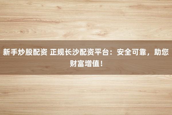 新手炒股配资 正规长沙配资平台：安全可靠，助您财富增值！