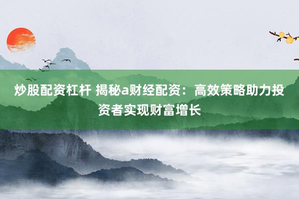 炒股配资杠杆 揭秘a财经配资：高效策略助力投资者实现财富增长