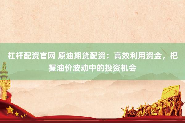 杠杆配资官网 原油期货配资：高效利用资金，把握油价波动中的投资机会