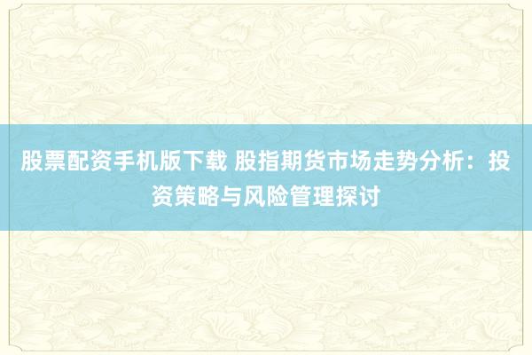 股票配资手机版下载 股指期货市场走势分析:投资策略与风险管理探讨