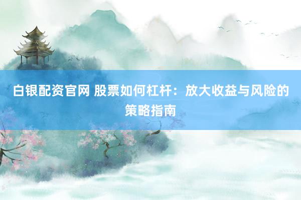 白银配资官网 股票如何杠杆：放大收益与风险的策略指南