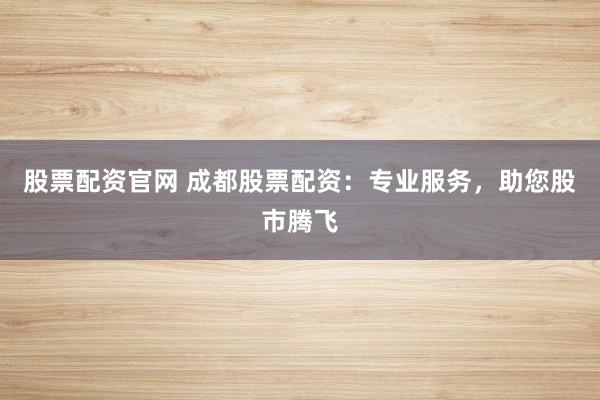 股票配资官网 成都股票配资:专业服务,助您股市腾飞