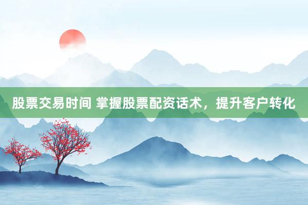 股票交易时间 掌握股票配资话术，提升客户转化