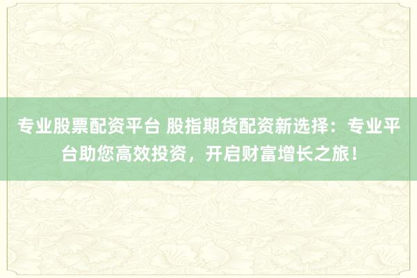 专业股票配资平台 股指期货配资新选择：专业平台助您高效投资，开启财富增长之旅！