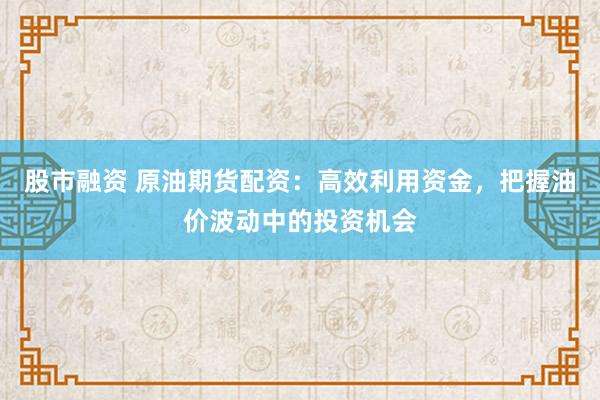 股市融资 原油期货配资：高效利用资金，把握油价波动中的投资机会