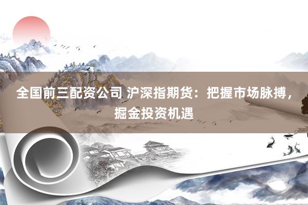 全国前三配资公司 沪深指期货：把握市场脉搏，掘金投资机遇