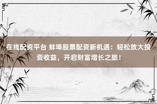 在线配资平台 蚌埠股票配资新机遇：轻松放大投资收益，开启财富增长之旅！