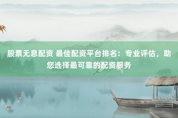 股票无息配资 最佳配资平台排名：专业评估，助您选择最可靠的配资服务