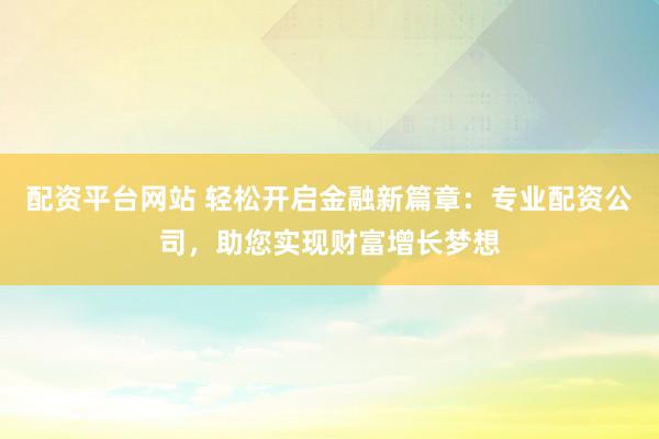 配资平台网站 轻松开启金融新篇章：专业配资公司，助您实现财富增长梦想