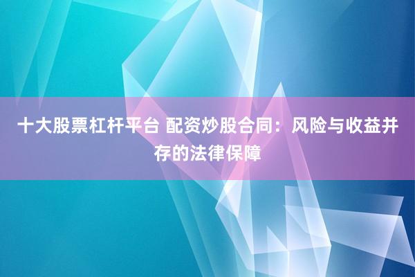 十大股票杠杆平台 配资炒股合同：风险与收益并存的法律保障