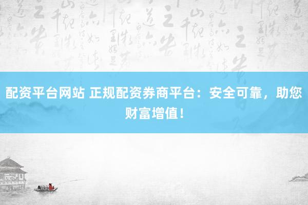 配资平台网站 正规配资券商平台：安全可靠，助您财富增值！